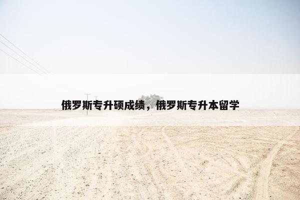 俄罗斯专升硕成绩,俄罗斯专升本留学 俄罗斯专升硕成绩,俄罗斯专升本留学