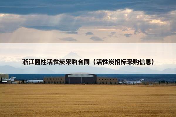浙江圆柱活性炭采购合同(活性炭招标采购信息) 浙江圆柱活性炭采购合同(活性炭招标采购信息)