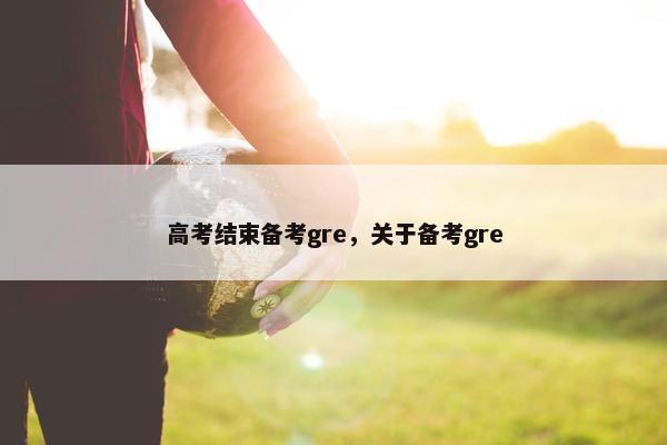 高考结束备考gre,关于备考gre 高考结束备考gre,关于备考gre