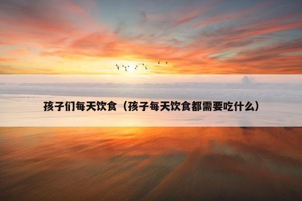 孩子们每天饮食(孩子每天饮食都需要吃什么) 孩子们每天饮食(孩子每天饮食都需要吃什么)
