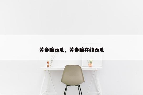 黄金瞳西瓜,黄金瞳在线西瓜 黄金瞳西瓜,黄金瞳在线西瓜