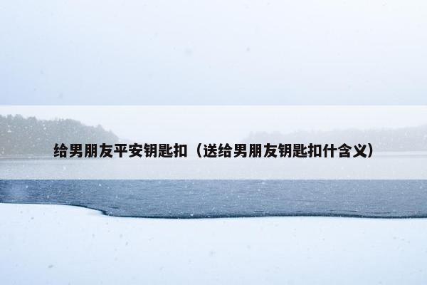 给男朋友平安钥匙扣（送给男朋友钥匙扣什含义）