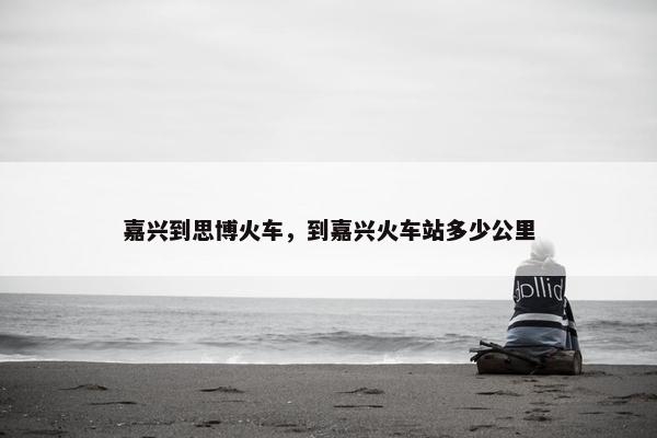 嘉兴到思博火车，到嘉兴火车站多少公里