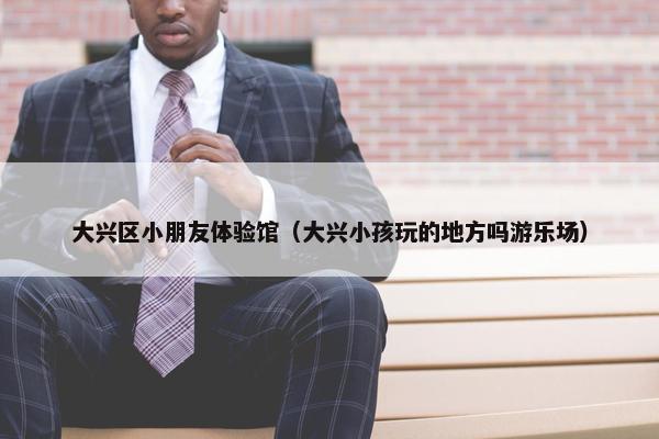 大兴区小朋友体验馆（大兴小孩玩的地方吗游乐场）