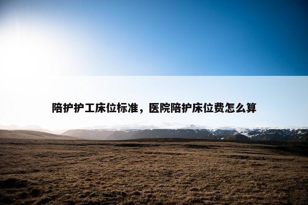 陪护护工床位标准，医院陪护床位费怎么算