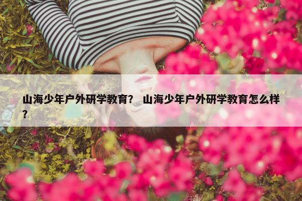 山海少年户外研学教育？ 山海少年户外研学教育怎么样？
