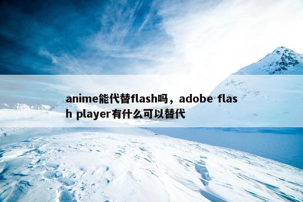anime能代替flash吗，adobe flash player有什么可以替代