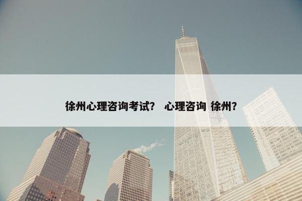 徐州心理咨询考试？ 心理咨询 徐州？