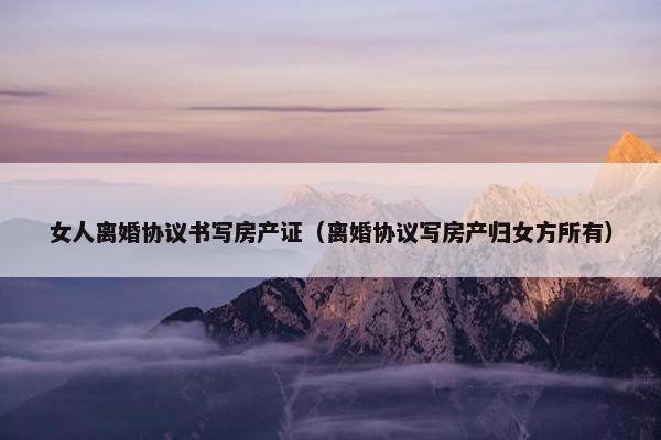 女人离婚协议书写房产证（离婚协议写房产归女方所有）