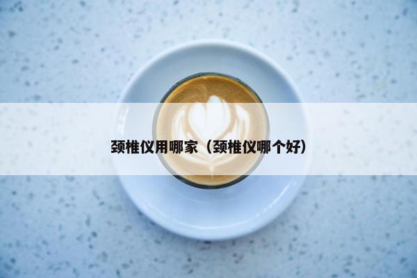 颈椎仪用哪家（颈椎仪哪个好）