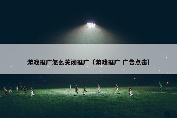 游戏推广怎么关闭推广（游戏推广 广告点击）