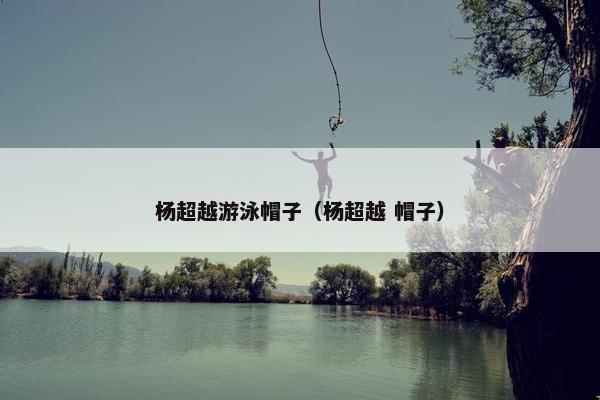 杨超越游泳帽子（杨超越 帽子）