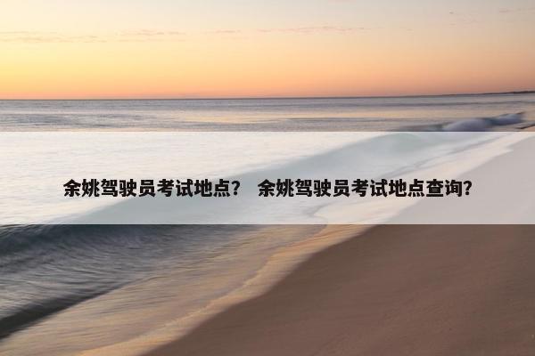 余姚驾驶员考试地点？ 余姚驾驶员考试地点查询？