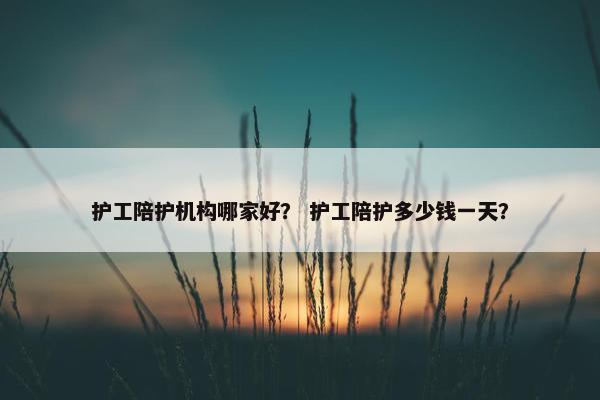 护工陪护机构哪家好？ 护工陪护多少钱一天？