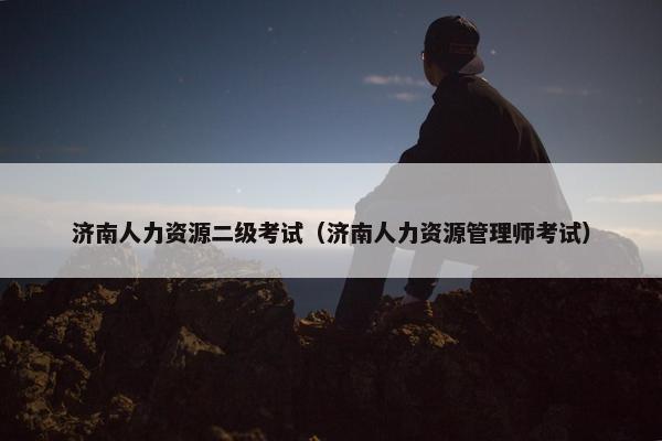 济南人力资源二级考试（济南人力资源管理师考试）