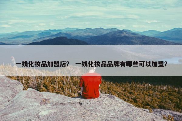 一线化妆品加盟店？ 一线化妆品品牌有哪些可以加盟？