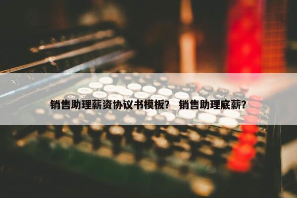 销售助理薪资协议书模板？ 销售助理底薪？