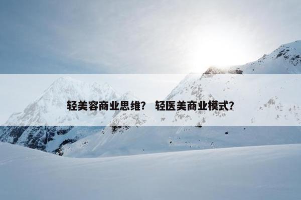 轻美容商业思维？ 轻医美商业模式？