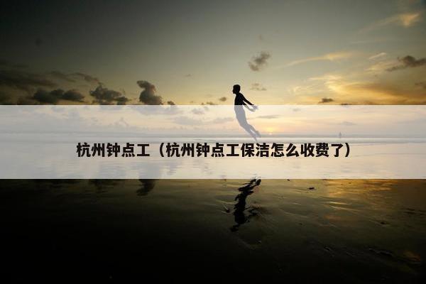 杭州钟点工（杭州钟点工保洁怎么收费了）