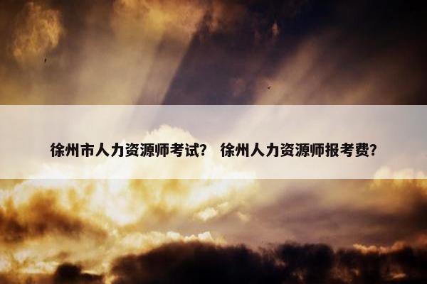 徐州市人力资源师考试？ 徐州人力资源师报考费？