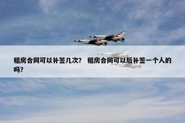 租房合同可以补签几次？ 租房合同可以后补签一个人的吗？