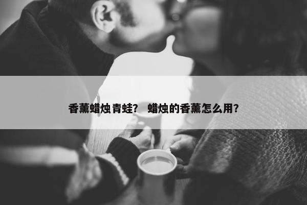 香薰蜡烛青蛙？ 蜡烛的香薰怎么用？