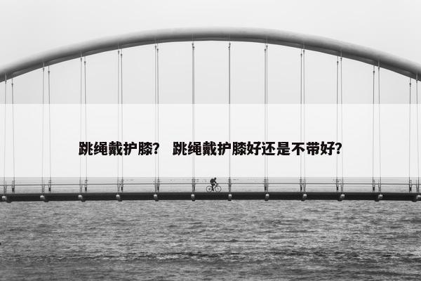 跳绳戴护膝？ 跳绳戴护膝好还是不带好？