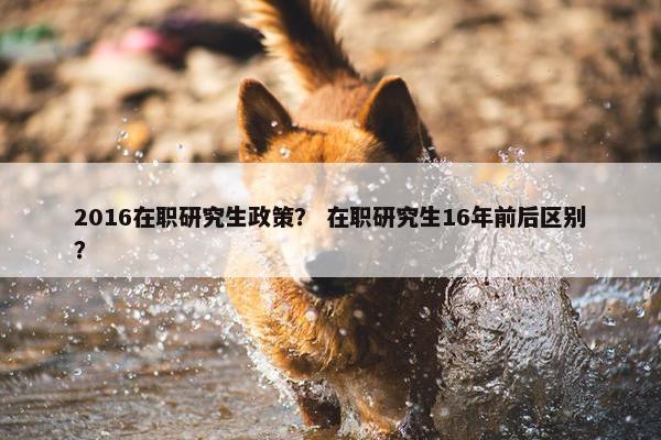 2016在职研究生政策? 在职研究生16年前后区别? 2016在职研究生政策? 在职研究生16年前后区别?