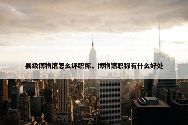 县级博物馆怎么评职称,博物馆职称有什么好处 县级博物馆怎么评职称,博物馆职称有什么好处