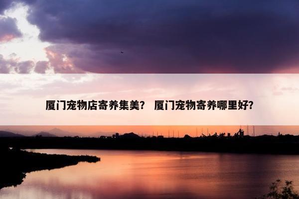 厦门宠物店寄养集美？ 厦门宠物寄养哪里好？