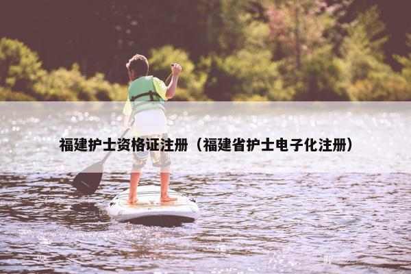 福建护士资格证注册(福建省护士电子化注册) 福建护士资格证注册(福建省护士电子化注册)