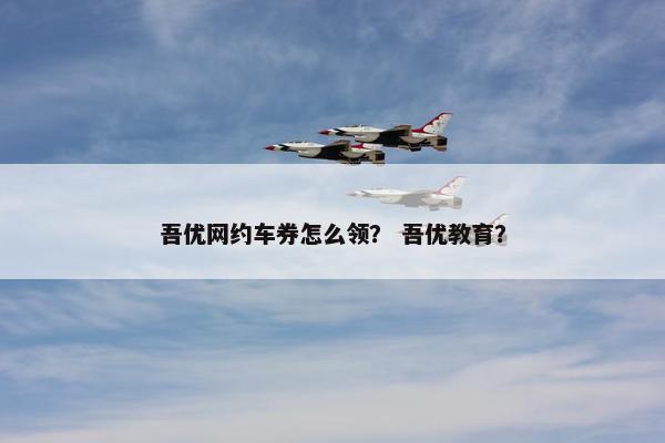 吾优网约车券怎么领? 吾优教育? 吾优网约车券怎么领? 吾优教育?