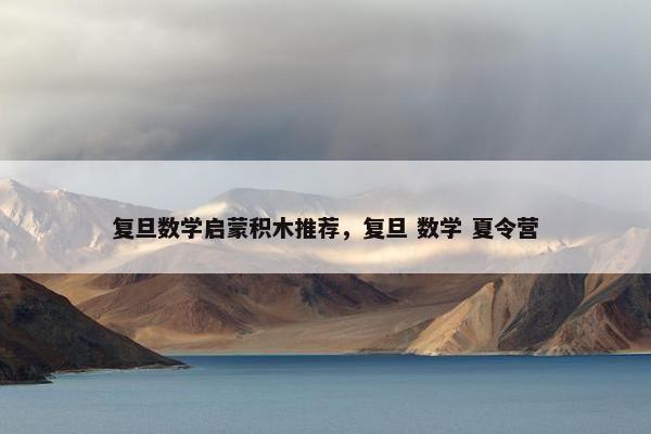 复旦数学启蒙积木推荐,复旦 数学 夏令营 复旦数学启蒙积木推荐,复旦 数学 夏令营