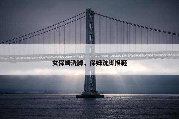 女保姆洗脚，保姆洗脚换鞋