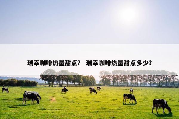 瑞幸咖啡热量甜点？ 瑞幸咖啡热量甜点多少？