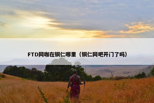 FTD网咖在铜仁哪里（铜仁网吧开门了吗）