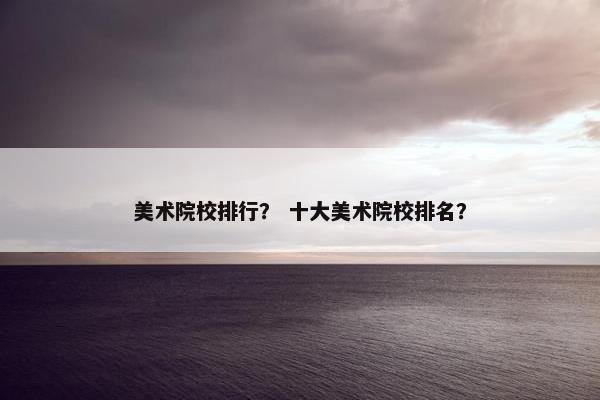 美术院校排行？ 十大美术院校排名？