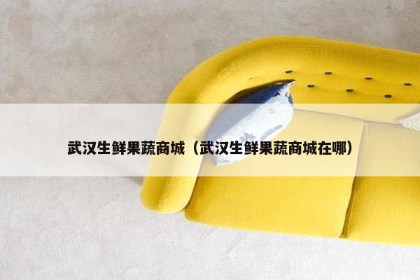 武汉生鲜果蔬商城（武汉生鲜果蔬商城在哪）