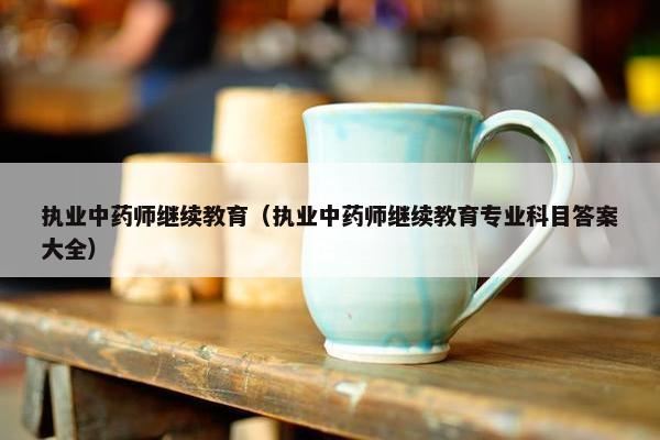 执业中药师继续教育(执业中药师继续教育专业科目答案大全) 执业中药师继续教育(执业中药师继续教育专业科目答案大全)