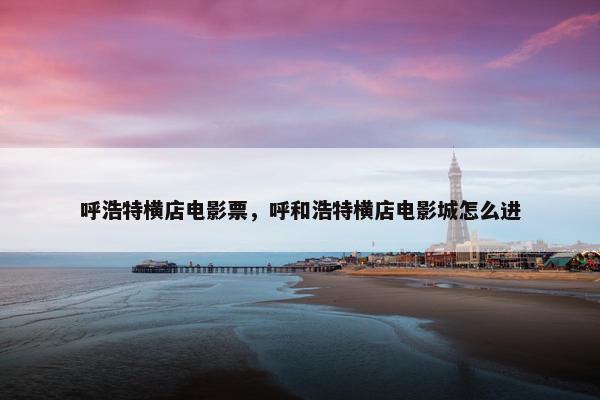 呼浩特横店电影票，呼和浩特横店电影城怎么进