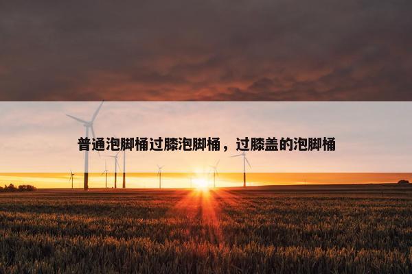 普通泡脚桶过膝泡脚桶，过膝盖的泡脚桶