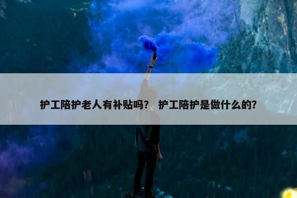 护工陪护老人有补贴吗? 护工陪护是做什么的? 护工陪护老人有补贴吗? 护工陪护是做什么的?