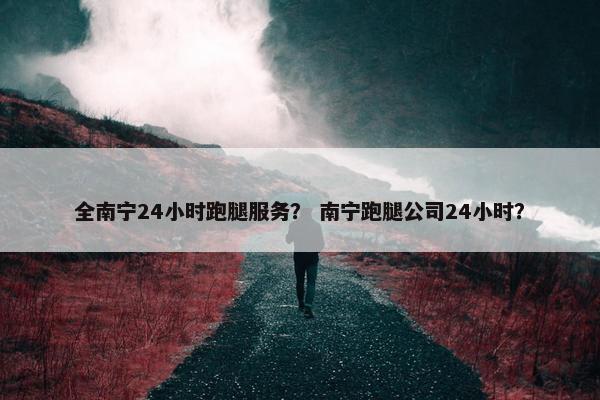 全南宁24小时跑腿服务？ 南宁跑腿公司24小时？