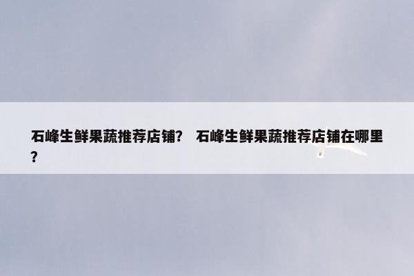 石峰生鲜果蔬推荐店铺? 石峰生鲜果蔬推荐店铺在哪里? 石峰生鲜果蔬推荐店铺? 石峰生鲜果蔬推荐店铺在哪里?
