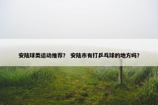 安陆球类运动推荐? 安陆市有打乒乓球的地方吗? 安陆球类运动推荐? 安陆市有打乒乓球的地方吗?