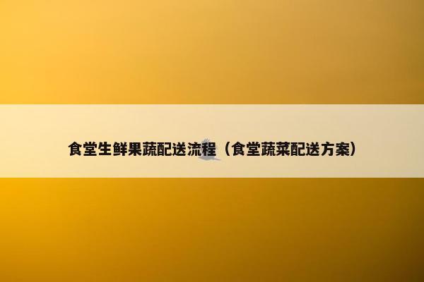 食堂生鲜果蔬配送流程(食堂蔬菜配送方案) 食堂生鲜果蔬配送流程(食堂蔬菜配送方案)