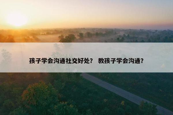 孩子学会沟通社交好处？ 教孩子学会沟通？