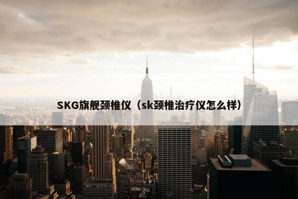 SKG旗舰颈椎仪(sk颈椎治疗仪怎么样) SKG旗舰颈椎仪(sk颈椎治疗仪怎么样)