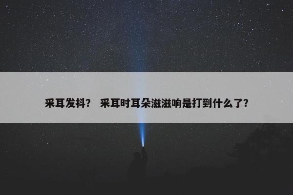 采耳发抖？ 采耳时耳朵滋滋响是打到什么了？