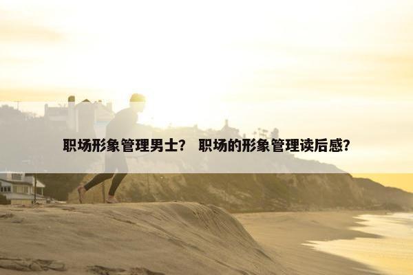 职场形象管理男士？ 职场的形象管理读后感？